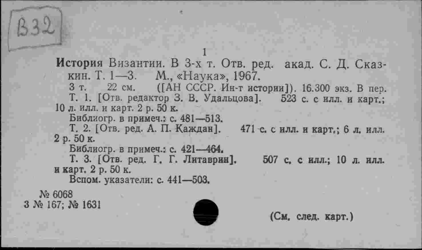 ﻿с
1
История Византии. В 3-х т. Отв. ред. акад. С. Д. Сказ-кин. T. 1—3.	М., «Наука», 1967.
3 т. 22 см. ([АН СССР. Ин-т истории]). 16.300 экз. В пер.
T. 1. [Отв. редактор 3. В. Удальцова]. 523 с. с илл. и карт.;
10 л. илл. и карт. 2 р. 50 к.
Библиогр. в примеч.: с. 481—513.
Т. 2. [Отв. ред. А. П. Каждая]. 471 с. с илл. и карт.; 6 л, илл.
2 р. 50 к.
Библиогр. в примеч.: с. 421—464.
Т. 3. [Отв. ред. Г. Г. Литаврин]. 507 с. с илл.; 10 л. илл. и карт. 2 р. 50 к.
Вспом. указатели: с. 441—503.
№ 6068
3 № 167; № 1631
(См, след, карт.)